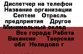 Диспетчер на телефон › Название организации ­ Септем › Отрасль предприятия ­ Другое › Минимальный оклад ­ 23 000 - Все города Работа » Вакансии   . Тверская обл.,Нелидово г.